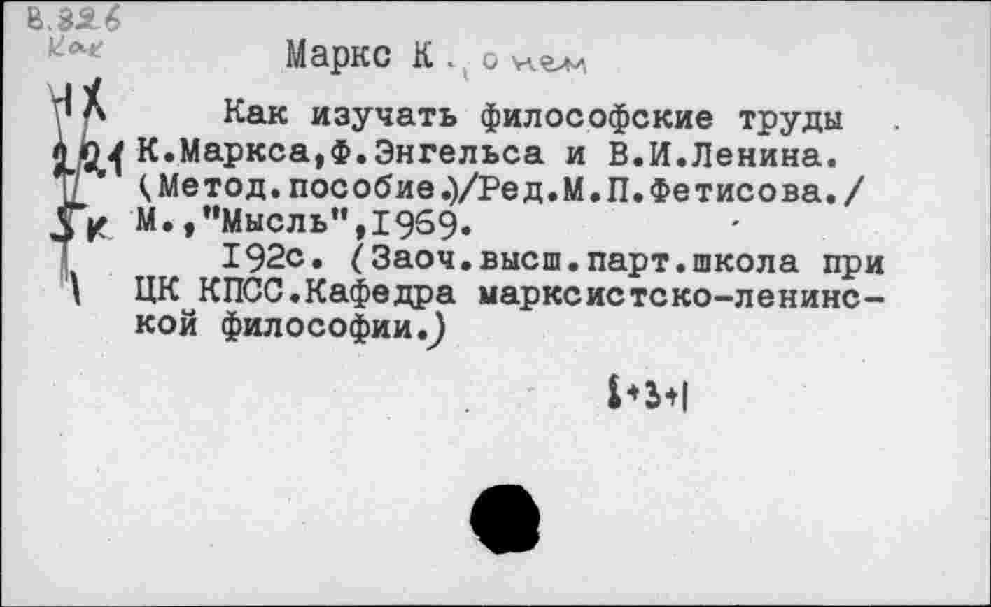 ﻿В 33 6
Маркс К . • о хелл
уЛ Как изучать философские труды К.Маркса,ф.Энгельса и В.И.Ленина. (.Метод, пособие .)/Ред.М.П. Фетисова./
Ук М.,"Мысль”, 1969.
1	192с. (Заоч.высш.парт.школа при
' ЦК КПСС.Кафедра марксистско-ленинской философии.^
